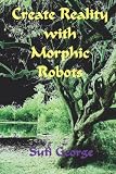 Create Reality with Morphic Robots: A No-Nonsense Scientific Basis