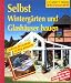 Selbst Wintergärten und Glashäuser bauen: Schritt für Schritt richtig gemacht. Mit Profi-, Sicherheits- und Ökotips