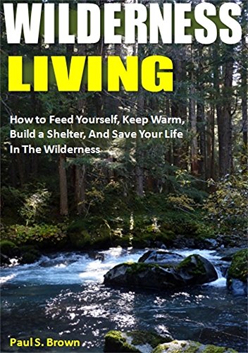 Wilderness Living: How to Feed Yourself, Keep Warm, Build a Shelter, And Save Your Life In The Wilderness