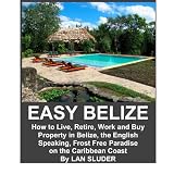 EASY BELIZE How to Live, Retire, Work and Buy Property in Belize, the English Speaking, Frost Free Paradise on the Caribbean Coast