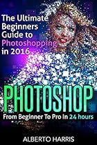 Photoshop: The Ultimate Beginners Guide to Photoshopping in 2016: From Beginner To Pro In 24 Hours