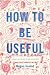 How to Be Useful: A Beginner's Guide to Not Hating Work by Megan Hustad