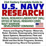 21st Century Complete Guide to U. S. Navy Research: Naval Research Laboratory (NRL), Office of Naval Research (ONR), Navy Warfare Development Command   History and Ongoing Projects, Materials, Radar, Rockets, Oceanography, Astronomy, Space Systems, Nanoscience, Fleet and Ship Innovations and Improvements, Sea Shield and Sea Strike Programs, Sensors, Bioengineering, Neural Computation