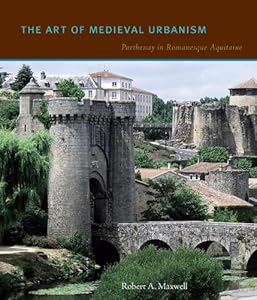 The Art of Medieval Urbanism: Parthenay in Romanesque Aquitaine by Robert A. Maxwell