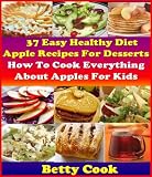 How To Cook Everything About Apples: 37 Healthy Diet Apple Recipes for desserts. 30+ Creative Apple Cooking Recipes for Kids. The Best Seller Cook Book (Betty Cook Diet Apple Recipes)