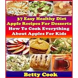 How To Cook Everything About Apples: 37 Healthy Diet Apple Recipes for desserts. 30+ Creative Apple Cooking Recipes for Kids. The Best Seller Cook Book (Betty Cook Diet Apple Recipes)