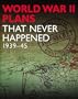 WWII PLANS THAT NEVER HAPPENED: 1939-45