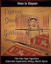 Figurines, Slaves and Soldiers: The Iron Age Figurines from the Euphrates Valley, North Syria Figurines, Slaves and Soldiers: The Iron Age Figurines from the Euphrates Valley, North Syria