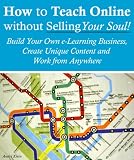 How to Teach Online Without Selling Your Soul: Build Your Own e-Learning Business, Create Unique Content And Work From Anywhere