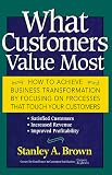 What Customers Value Most: How to Achieve Business Transformation by Focusing on Processes That Touch Your Customers: Satisfied Customers, Increased Revenue, Improved Profitability