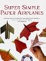 Super Simple Paper Airplanes: Step-By-Step Instructions to Make Paper Planes That Really Fly From a Tri-Plane to a Jet Fighter