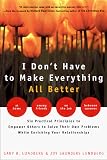 I Don't Have to Make Everything All Better : Six Practical Principles to Empower Others to Solve Their Own Problems While Enriching Your Relationships