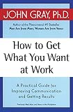Gray, John: How to Get What You Want at Work: A Practical Guide for Improving Communication and Getting Results