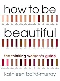 Baird-Murray, Kathleen: How to Be Beautiful: The Thinking Woman's Guide