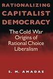 Amadae, S. M.: Rationalizing Capitalist Democracy: The Cold War Origins of Rational Choice Liberalism