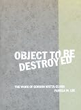 Lee, Pamela M.: Object to Be Destroyed: The Work of Gordon Matta-Clark Lee, Pamela M.: Object to Be Destroyed: The Work of Gordon Matta-Clark