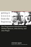 Egan, Kieran: Getting It Wrong From The Beginning: Our Progressivist Inheritance From Herbert Spencer, Herbert Spencer, and Jean Piaget