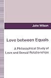 Wilson, John: Love Between Equals: A Philosophical Study of Love and Sexual Relationships Wilson, John: Love Between Equals: A Philosophical Study of Love and Sexual Relationships