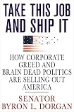 Dorgan, Byron L.: Take This Job And Ship It: How Corporate Greed And Brain-Dead Politics Are Selling Out America Dorgan, Byron L.: Take This Job And Ship It: How Corporate Greed And Brain-Dead Politics Are Selling Out America