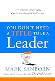 Sanborn, Mark: You Don't Need a Title to Be a Leader: How Anyone, Anywhere, Can Make a Positive Difference Sanborn, Mark: You Don't Need a Title to Be a Leader: How Anyone, Anywhere, Can Make a Positive Difference