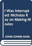 Ray, Nicholas: I Was Interrupted: Nicholas Ray on Making Movies Ray, Nicholas: I Was Interrupted: Nicholas Ray on Making Movies