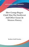Thwaites, Reuben Gold: How George Rogers Clark Won the Northwest and Other Essays in Western History Thwaites, Reuben Gold: How George Rogers Clark Won the Northwest and Other Essays in Western History