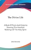 Kennedy, John: The Divine Life: A Book of Facts and Histories Showing the Manifold Workings of the Holy Spirit