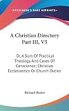 Baxter, Richard: A Christian Directory Part III , V5: Or, A Sum of Practical Theology and Cases of Conscience; Christian Ecclesiastics or Church Duties Baxter, Richard: A Christian Directory Part III , V5: Or, A Sum of Practical Theology and Cases of Conscience; Christian Ecclesiastics or Church Duties