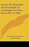 Humboldt, Alexander Von: Letters of Alexander Von Humboldt to Varnhagen Von Ense from 1827 to 1858