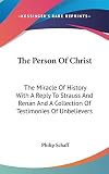 Schaff, Philip: The Person of Christ: The Miracle of History with A Reply to Strauss and Renan and A Collection of Testimonies of Unbelievers Schaff, Philip: The Person of Christ: The Miracle of History with A Reply to Strauss and Renan and A Collection of Testimonies of Unbelievers