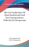Maupassant, Guy De: The Last Confessions of Marie Bashkirtseff and Her Correspondence With Guy De Maupassant