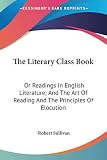 Sullivan, Robert: The Literary Class Book: Or Readings in English Literature, and the Art of Reading and the Principles of Elocution