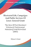 Grant, Ulysses S.: Illustrated Life, Campaigns And Public Services Of Lieut. General Grant: The Hero of Fort Donelson! Vicksburg! Chattanooga! Petersburg! and Richmond!