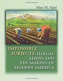 Ngai, Mae M.: Impossible Subjects: Illegal Aliens And the Making of Modern America
