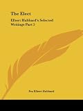 Hubbard, Fra Elbert: Elbert Hubbard's Selected Writings: The Elect Hubbard, Fra Elbert: Elbert Hubbard's Selected Writings: The Elect