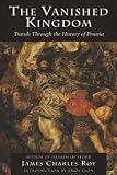 Roy, James Charles: The Vanished Kingdom: Travels Through the History of Prussia Roy, James Charles: The Vanished Kingdom: Travels Through the History of Prussia