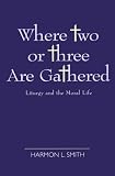 Smith, Harmon L.: Where Two or Three Are Gathered: Liturgy and the Moral Life Smith, Harmon L.: Where Two or Three Are Gathered: Liturgy and the Moral Life