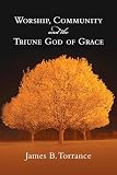 Torrance, James: Worship, Community & the Triune God of Grace Torrance, James: Worship, Community & the Triune God of Grace