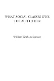 Sumner, William Graham: What Social Classes Owe to Each Other Sumner, William Graham: What Social Classes Owe to Each Other