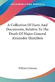 Coleman, William: A Collection of Facts and Documents, Relative to the Death of Major-general Alexander Hamilton Coleman, William: A Collection of Facts and Documents, Relative to the Death of Major-general Alexander Hamilton
