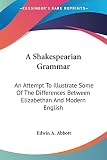 Abbott, Edwin Abbott: A Shakespearian Grammar: An Attempt to Illustrate Some of the Differences Between Elizabethan and Modern English Abbott, Edwin Abbott: A Shakespearian Grammar: An Attempt to Illustrate Some of the Differences Between Elizabethan and Modern English