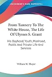 Thayer, William M.: From Tannery to the White House, the Life of Ulysses S. Grant: His Boyhood, Youth, Manhood, Public and Private Life and Services Thayer, William M.: From Tannery to the White House, the Life of Ulysses S. Grant: His Boyhood, Youth, Manhood, Public and Private Life and Services