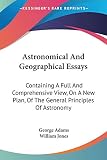 Adams, George: Astronomical and Geographical Essays: Containing a Full and Comprehensive View, on a New Plan, of the General Principles of Astronomy Adams, George: Astronomical and Geographical Essays: Containing a Full and Comprehensive View, on a New Plan, of the General Principles of Astronomy