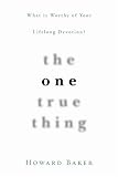 Baker, Howard: The One True Thing: What Is Worthy of Your Lifelong Devotion?
