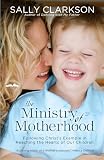 Clarkson, Sally: The Ministry of Motherhood: Following Christ's Example in Reaching the Hearts of Our Children
