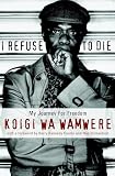 Koigi Wa Wamwere: I Refuse to Die: My Journey for Freedom
