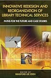 Eden, Bradford Lee: Innovative Redesign and Reorganization of Library Technical Services: Paths for the Future and Case Studies