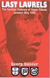 Gunter, Georg: Last Laurels: The German Defence of Upper Silesia, January-May 1945 Gunter, Georg: Last Laurels: The German Defence of Upper Silesia, January-May 1945