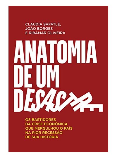 Anatomia De Um Desastre: Os Bastidores Da Crise Econômica Que Mergulhou O País Na Pior Recessão Da História