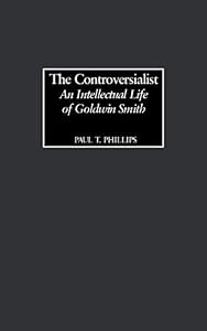 Controversialist, The: An Intellectual Life of Goldwin Smith by Paul Phillips